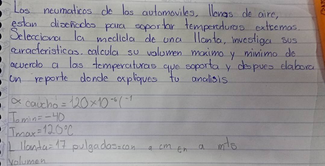 Los neumaticos do los aotomoviles, llenas de aire, 
estan disenodos para soportar temperaturos extcemas. 
Selecciona la medidla de ona llanta, investiga sos 
caracteristicas, calcula su volomen maximo y minimo do 
acverdo a las tomperaturas gue soporta v despues dabora 
on reporte doncle expliques to anallsis 
a caucho =120* 10^(-6)(^-1
Tomin=-40
T_max=120°C
LIlanta=17 pulgadas =con a cm en a m^(-1)5
volumen