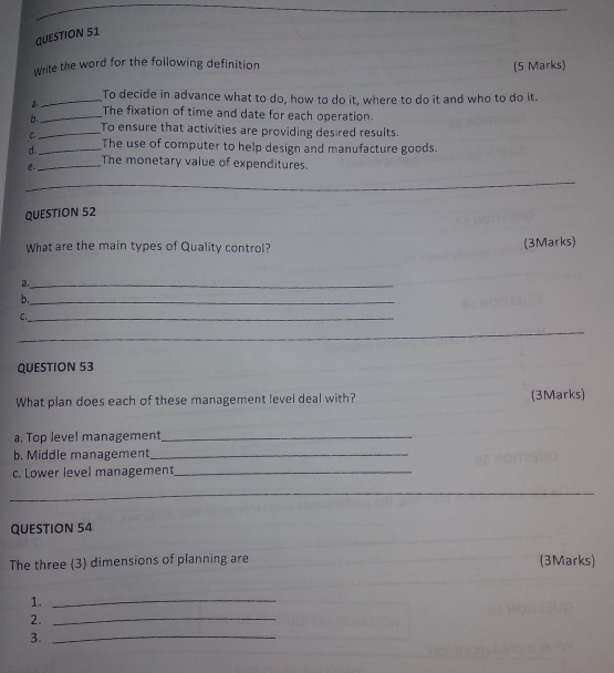 Write the word for the following definition (5 Marks) 
_To decide in advance what to do, how to do it, where to do it and who to do it. 
a._ The fixation of time and date for each operation. 
b._ To ensure that activities are providing desired results. 
C 
d._ The use of computer to help design and manufacture goods. 
e._ The monetary value of expenditures. 
_ 
QUESTION 52 
What are the main types of Quality control? 
(3Marks) 
a._ 
b._ 
_C 
_ 
QUESTION 53 
What plan does each of these management level deal with? (3Marks) 
a. Top level management_ 
b. Middle management_ 
c. Lower level management_ 
_ 
QUESTION 54 
The three (3) dimensions of planning are (3Marks) 
1._ 
2._ 
3._