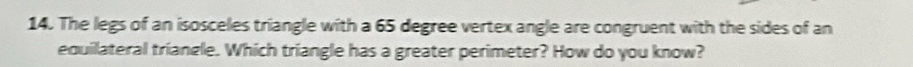 The legs of an isosceles triangle with a 65 degree vertex angle are congruent with the sides of an 
equilateral triangle. Which triangle has a greater perimeter? How do you know?