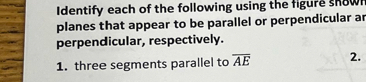 Identify each of the following using the figure snow 
planes that appear to be parallel or perpendicular ar 
perpendicular, respectively. 
1. three segments parallel to overline AE 2.