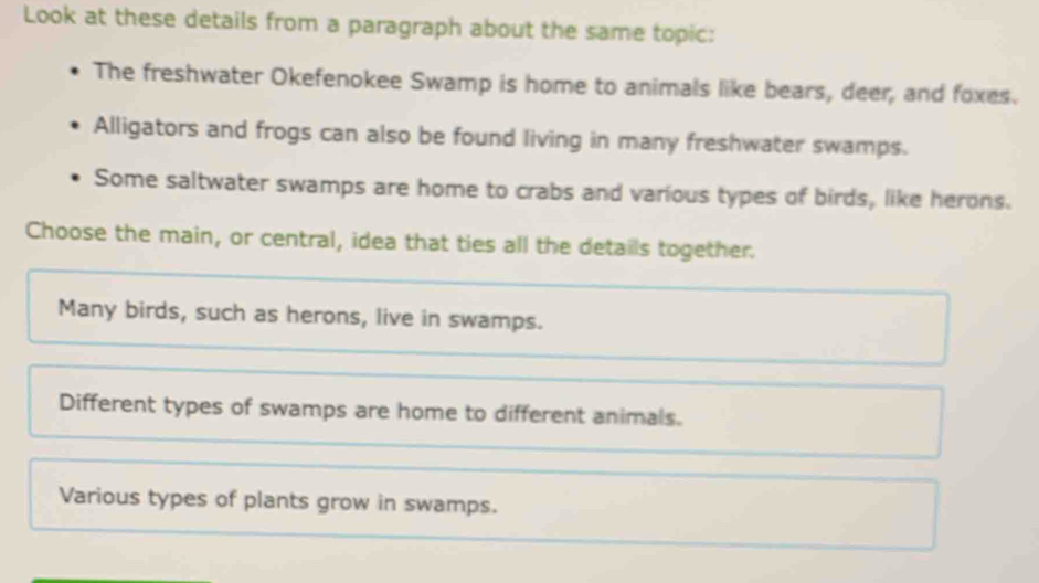 Look at these details from a paragraph about the same topic:
The freshwater Okefenokee Swamp is home to animals like bears, deer, and foxes.
Alligators and frogs can also be found living in many freshwater swamps.
Some saltwater swamps are home to crabs and various types of birds, like herons.
Choose the main, or central, idea that ties all the details together.
Many birds, such as herons, live in swamps.
Different types of swamps are home to different animals.
Various types of plants grow in swamps.