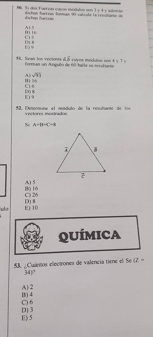 Si dos Fuerzas cuyos módulos son 3 y 4 y además
dichas fuerzas forman 90 calcule la resultante de
dichas fuerzas .
A) 5
B) 16
C) 5
D) 8
E) 9
51. Sean los vectores vector a,vector b cuyos módulos son 4 y 7 y
forman un Angulo de 60 halle su resultante
A) sqrt(93)
B) 16
C) 6
D) 8
E) 9
52. Determine el módulo de la resultante de los
vectores mostrados
Si: A=B=C=8
A) 5
B) 16
C) 26
D) 8
ulo E)10
QUÍMICA
53. ¿Cuántos electrones de valencia tiene el Se (Z=
34)?
A) 2
B) 4
C) 6
D) 3
E) 5