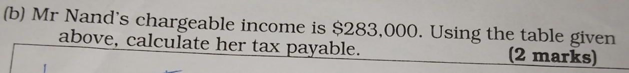 Mr Nand's chargeable income is $283,000. Using the table given 
above, calculate her tax payable. (2 marks)