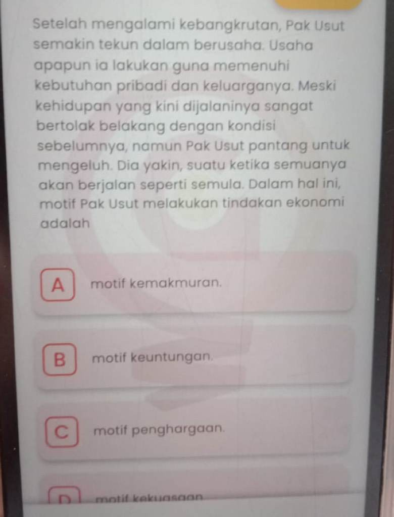 Setelah mengalami kebangkrutan, Pak Usut
semakin tekun dalam berusaha. Usaha
apapun ia lakukan guna memenuhi
kebutuhan pribadi dan keluarganya. Meski
kehidupan yang kini dijalaninya sangat
bertolak belakang dengan kondisi
sebelumnya, namun Pak Usut pantang untuk
mengeluh. Dia yakin, suatu ketika semuanya
akan berjalan seperti semula. Dalam hal ini,
motif Pak Usut melakukan tindakan ekonomi
adalah
A motif kemakmuran.
B motif keuntungan.
Cl motif penghargaan.
D motif kekuasaon