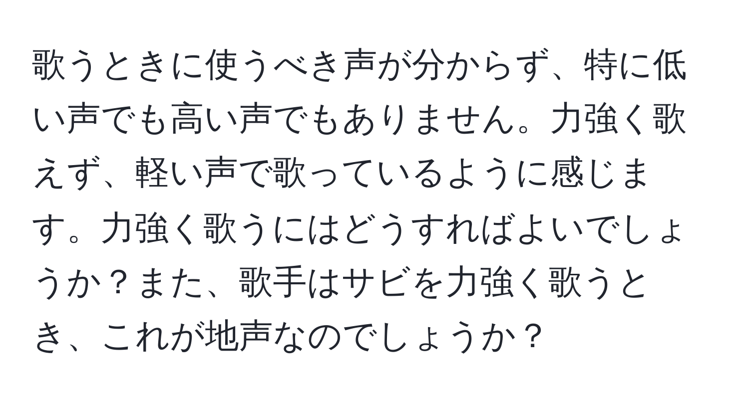 歌うときに使うべき声が分からず、特に低い声でも高い声でもありません。力強く歌えず、軽い声で歌っているように感じます。力強く歌うにはどうすればよいでしょうか？また、歌手はサビを力強く歌うとき、これが地声なのでしょうか？