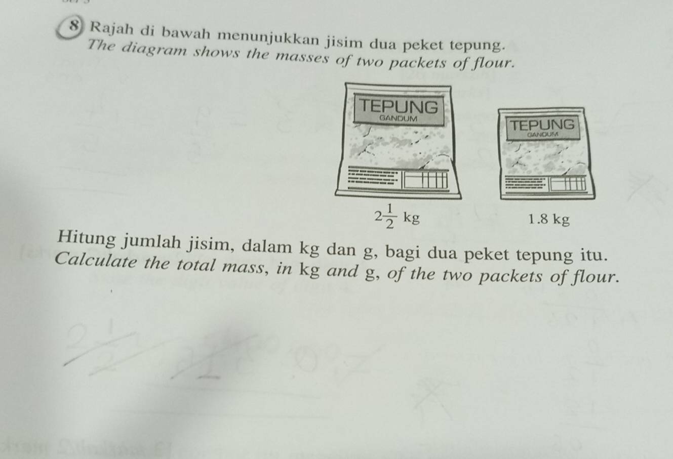 Rajah di bawah menunjukkan jisim dua peket tepung. 
The diagram shows the masses of two packets of flour. 
TEPUNG 
GANOUM
2 1/2 kg 1.8 kg
Hitung jumlah jisim, dalam kg dan g, bagi dua peket tepung itu. 
Calculate the total mass, in kg and g, of the two packets of flour.