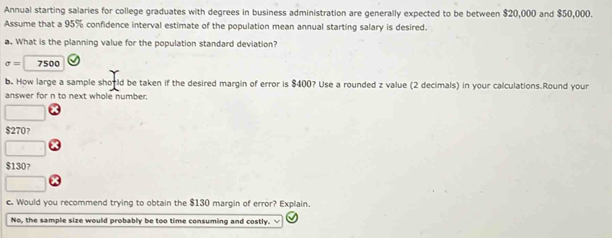 Annual starting salaries for college graduates with degrees in business administration are generally expected to be between $20,000 and $50,000. 
Assume that a 95% confidence interval estimate of the population mean annual starting salary is desired. 
a. What is the planning value for the population standard deviation?
sigma =7500
b. How large a sample shorld be taken if the desired margin of error is $400? Use a rounded z value (2 decimals) in your calculations.Round your 
answer for n to next whole number.
$270? 
□
$130? 
c. Would you recommend trying to obtain the $130 margin of error? Explain. 
No, the sample size would probably be too time consuming and costly.