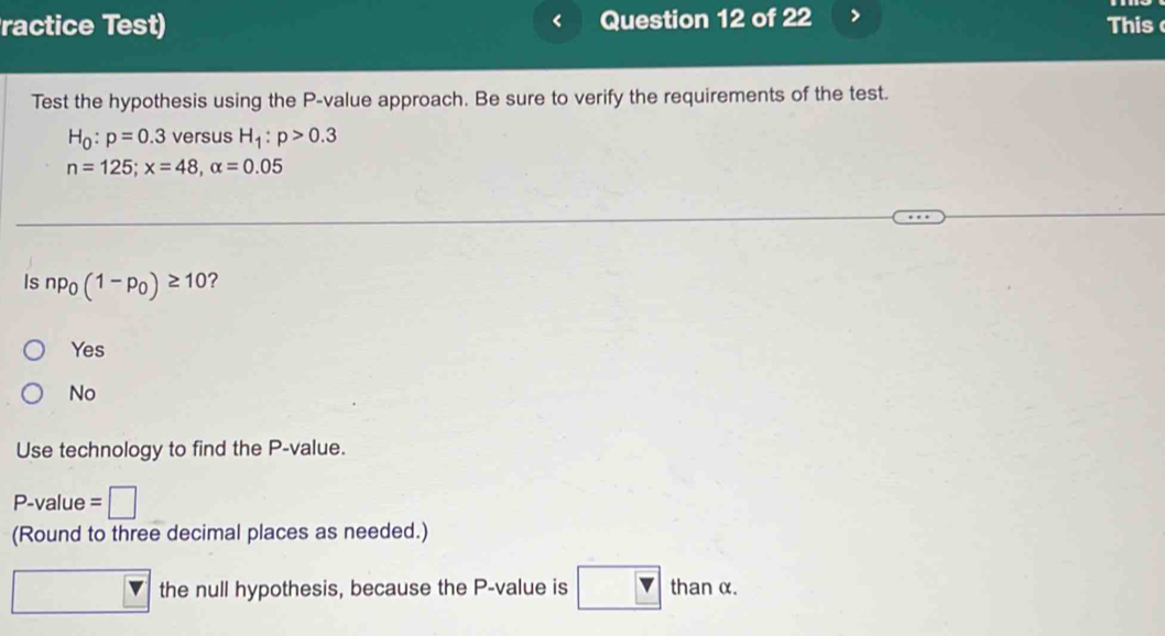 <
ractice Test) Question 12 of 22 This
Test the hypothesis using the  P -value approach. Be sure to verify the requirements of the test.
H_0:p=0.3 versus H_1:p>0.3
n=125; x=48, alpha =0.05
Is np_0(1-p_0)≥ 10 ?
Yes
No
Use technology to find the P -value.
P -value =| 
(Round to three decimal places as needed.)
the null hypothesis, because the P -value is than α.