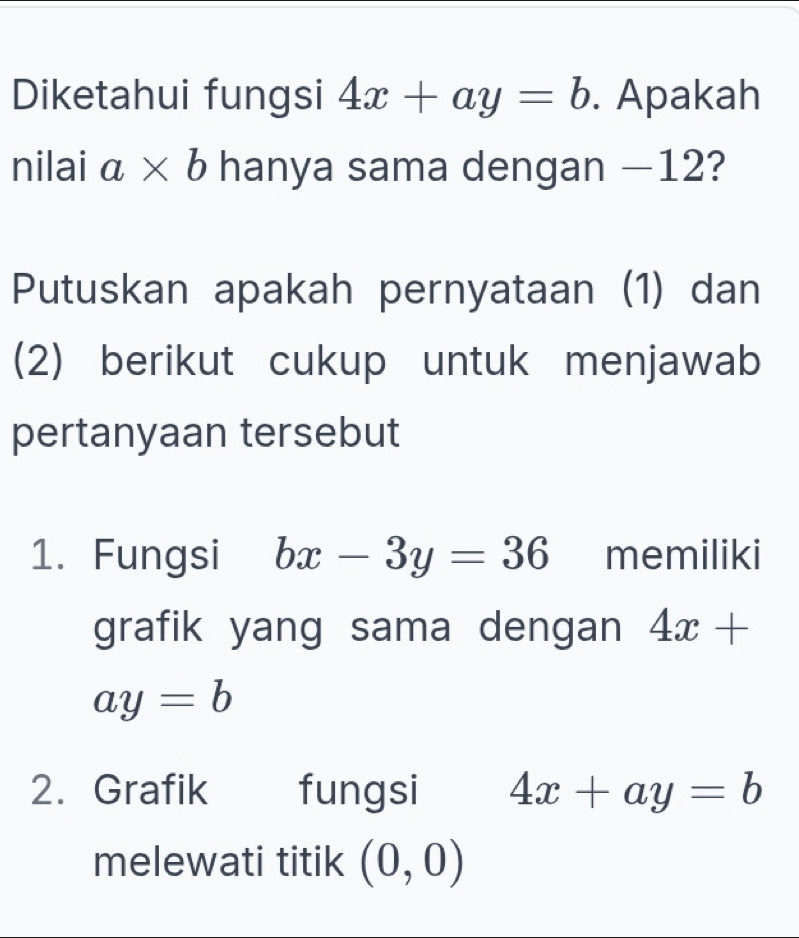 Diketahui fungsi 4x+ay=b. Apakah 
nilai a* b hanya sama dengan −12? 
Putuskan apakah pernyataan (1) dan 
(2) berikut cukup untuk menjawab 
pertanyaan tersebut 
1. Fungsi bx-3y=36 memiliki 
grafik yang sama dengan 4x+
ay=b
2. Grafik fungsi 4x+ay=b
melewati titik (0,0)