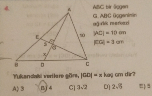 4. ABC bir üçgen
G, ABC üçgeninin
ağırlık merkezi
|AC|=10cm
|EG|=3cm
Yukanıdaki verilere göre, |GD|=x kaç cm dir?
A) 3 B) 4 C) 3sqrt(2) D) 2sqrt(5) E) 5