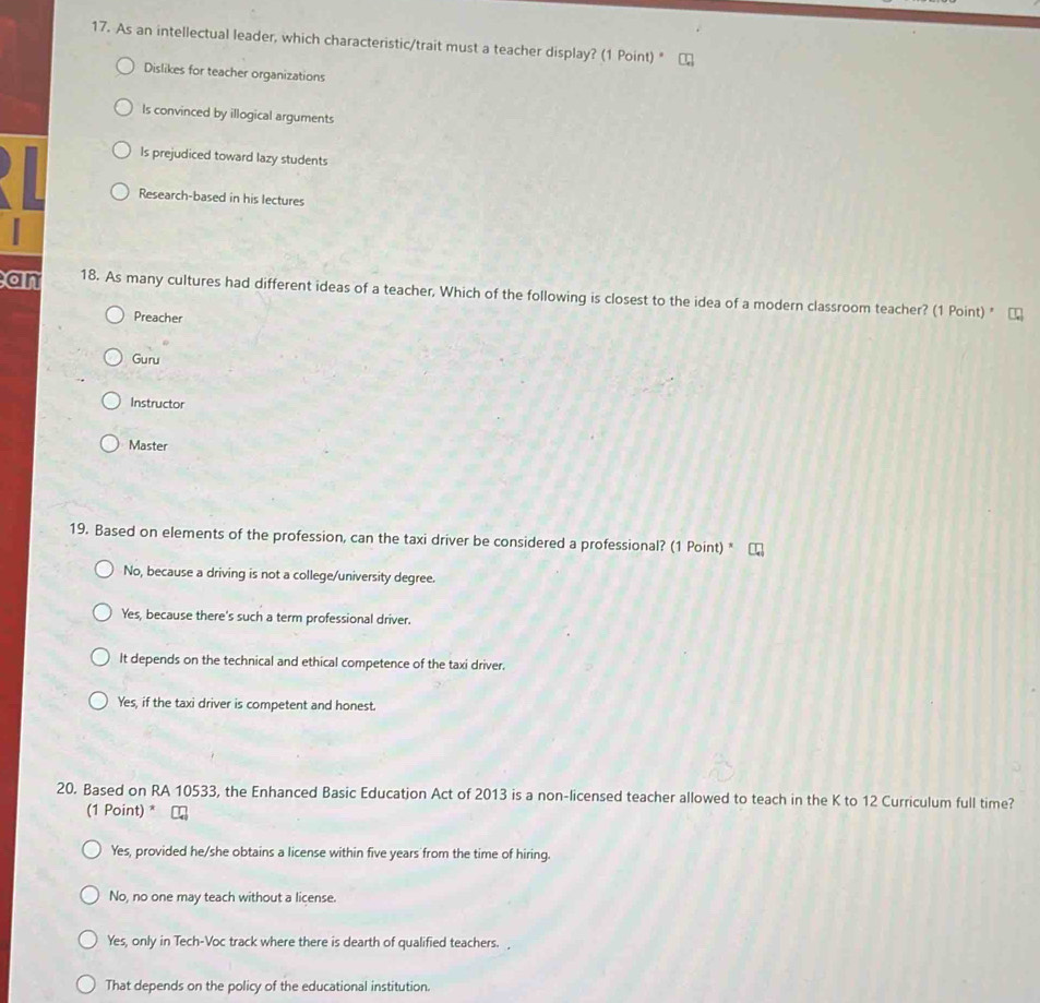 As an intellectual leader, which characteristic/trait must a teacher display? (1 Point) "
Dislikes for teacher organizations
Is convinced by illogical arguments
Is prejudiced toward lazy students
Research-based in his lectures
an 18. As many cultures had different ideas of a teacher, Which of the following is closest to the idea of a modern classroom teacher? (1 Point) "
Preacher
Guru
Instructor
Master
19. Based on elements of the profession, can the taxi driver be considered a professional? (1 Point) *
No, because a driving is not a college/university degree.
Yes, because there's such a term professional driver.
It depends on the technical and ethical competence of the taxi driver.
Yes, if the taxi driver is competent and honest.
20. Based on RA 10533, the Enhanced Basic Education Act of 2013 is a non-licensed teacher allowed to teach in the K to 12 Curriculum full time?
(1 Point) * ⊥
Yes, provided he/she obtains a license within five years from the time of hiring.
No, no one may teach without a license.
Yes, only in Tech-Voc track where there is dearth of qualified teachers. 
That depends on the policy of the educational institution.