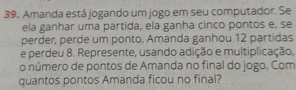 Amanda está jogando um jogo em seu computador. Se 
ela ganhar uma partida, ela ganha cinco pontos e, se 
perder, perde um ponto. Amanda ganhou 12 partidas 
e perdeu 8. Represente, usando adição e multiplicação, 
o número de pontos de Amanda no final do jogo. Com 
quantos pontos Amanda ficou no final?