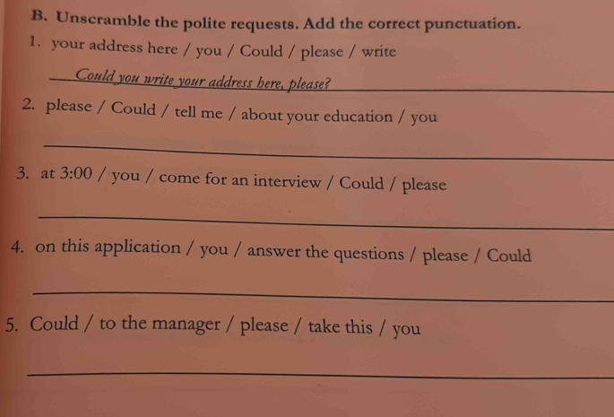 Unscramble the polite requests. Add the correct punctuation. 
1. your address here / you / Could / please / write 
Could you write your address here, please?_ 
2. please / Could / tell me / about your education / you 
_ 
3. at 3:00 / you / come for an interview / Could / please 
_ 
4. on this application / you / answer the questions / please / Could 
_ 
5. Could / to the manager / please / take this / you 
_