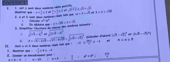 I, 1. xet y sont deux nombres réels positifs. 
Montrer que : x+ 1/x ≥ 2 et  x/y + y/x ≥ 2 et sqrt(x+y)≤ sqrt(x)+sqrt(y). b=2+sqrt(10)
2. a et b sont deux nombres réels tels que : a=3+sqrt(5) et 
i. Calculer a^2-b^2. En déduire que 
3. Simplifier l'écriture de chacun des nombres suivants ; 2+sqrt(10)<3+sqrt(5). 
i. sqrt((sqrt 3)-2)^2 et sqrt((2sqrt 5)-3)^2
ⅱ, (Calculer d'abord (sqrt(3)-sqrt(2))^2 et (2sqrt(3)-sqrt(5))^2)
II. Soit a et b deux nombres réels tels que : A=sqrt(5-2sqrt 6)=sqrt(17-4sqrt 15)+sqrt((sqrt 5)-sqrt(2))^2 -2≤  (2b+1)/3 ≤ -1 et 4≤ a≤ 5
1. Montrer que ： - 7/2 ≤ b≤ -2
2. Donner un encadrement pour ：  a/b :a^2+b^2 :  (a+b)/a 
a+b-3; a-2b! a* b;