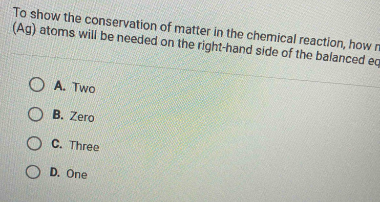 To show the conservation of matter in the chemical reaction, how n
(Ag) atoms will be needed on the right-hand side of the balanced eq
A. Two
B. Zero
C. Three
D. One