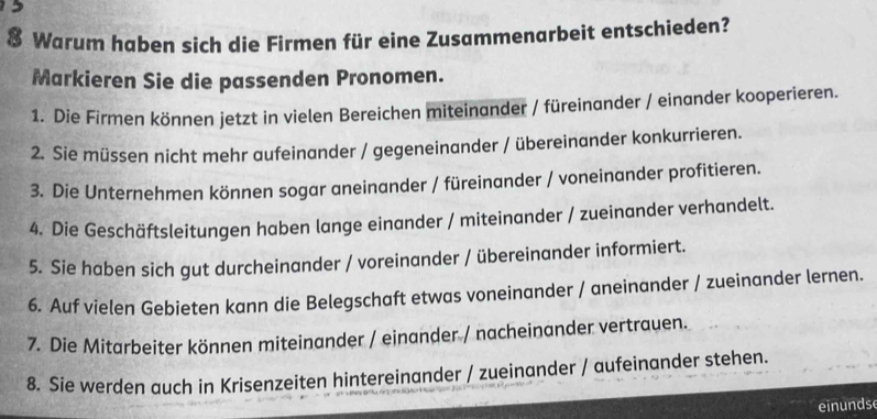 Warum haben sich die Firmen für eine Zusammenarbeit entschieden? 
Markieren Sie die passenden Pronomen. 
1. Die Firmen können jetzt in vielen Bereichen miteinander / füreinander / einander kooperieren. 
2. Sie müssen nicht mehr aufeinander / gegeneinander / übereinander konkurrieren. 
3. Die Unternehmen können sogar aneinander / füreinander / voneinander profitieren. 
4. Die Geschäftsleitungen haben lange einander / miteinander / zueinander verhandelt. 
5. Sie haben sich gut durcheinander / voreinander / übereinander informiert. 
6. Auf vielen Gebieten kann die Belegschaft etwas voneinander / aneinander / zueinander lernen. 
7. Die Mitarbeiter können miteinander / einander / nacheinander vertrauen. 
8. Sie werden auch in Krisenzeiten hintereinander / zueinander / aufeinander stehen. 
einunds