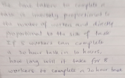 the lave tahere to conpleth a 
task it inersely propertioned to 
the tunter of worrers and diredly 
Bepartional to the six of fath 
If 5 werkers can complete 
a so hour lask in 1o hours, 
how long will it take for 8
workers to complete a 3o hour feash