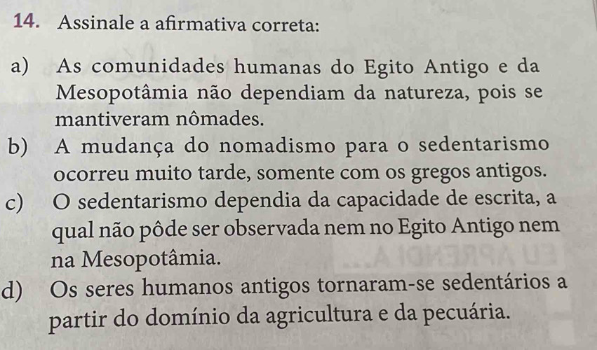 Assinale a afirmativa correta:
a) As comunidades humanas do Egito Antigo e da
Mesopotâmia não dependiam da natureza, pois se
mantiveram nômades.
b) A mudança do nomadismo para o sedentarismo
ocorreu muito tarde, somente com os gregos antigos.
c) O sedentarismo dependia da capacidade de escrita, a
qual não pôde ser observada nem no Egito Antigo nem
na Mesopotâmia.
d) Os seres humanos antigos tornaram-se sedentários a
partir do domínio da agricultura e da pecuária.