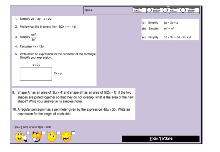 Name:
1. Simplify 2x+3y-x+2y.
(a) Simplify 5p-3p+p
2. Multiply out the brackets from 3(2x+y-4z). (b) Simplify m^3+m^3
3. Simplify  9a^4/3a^2 . (c) Simplify 10+3c+5d-7c+d
4. Factorise 4x+12y.
5. Write down an expression for the perimeter of this rectangle.
Simplify your expression.
9. Shape A has an area of 3(x+4) and shape B has an area of 5(2x-1). If the two
shapes are joined together so that they do not overlap, what is the area of the new
shape? Write your answer in its simplest form.
10. A regular pentagon has a perimeter given by the expression 40x+30. Write an
expression for the length of each side.
How I feel about this work:
Exit Ticket