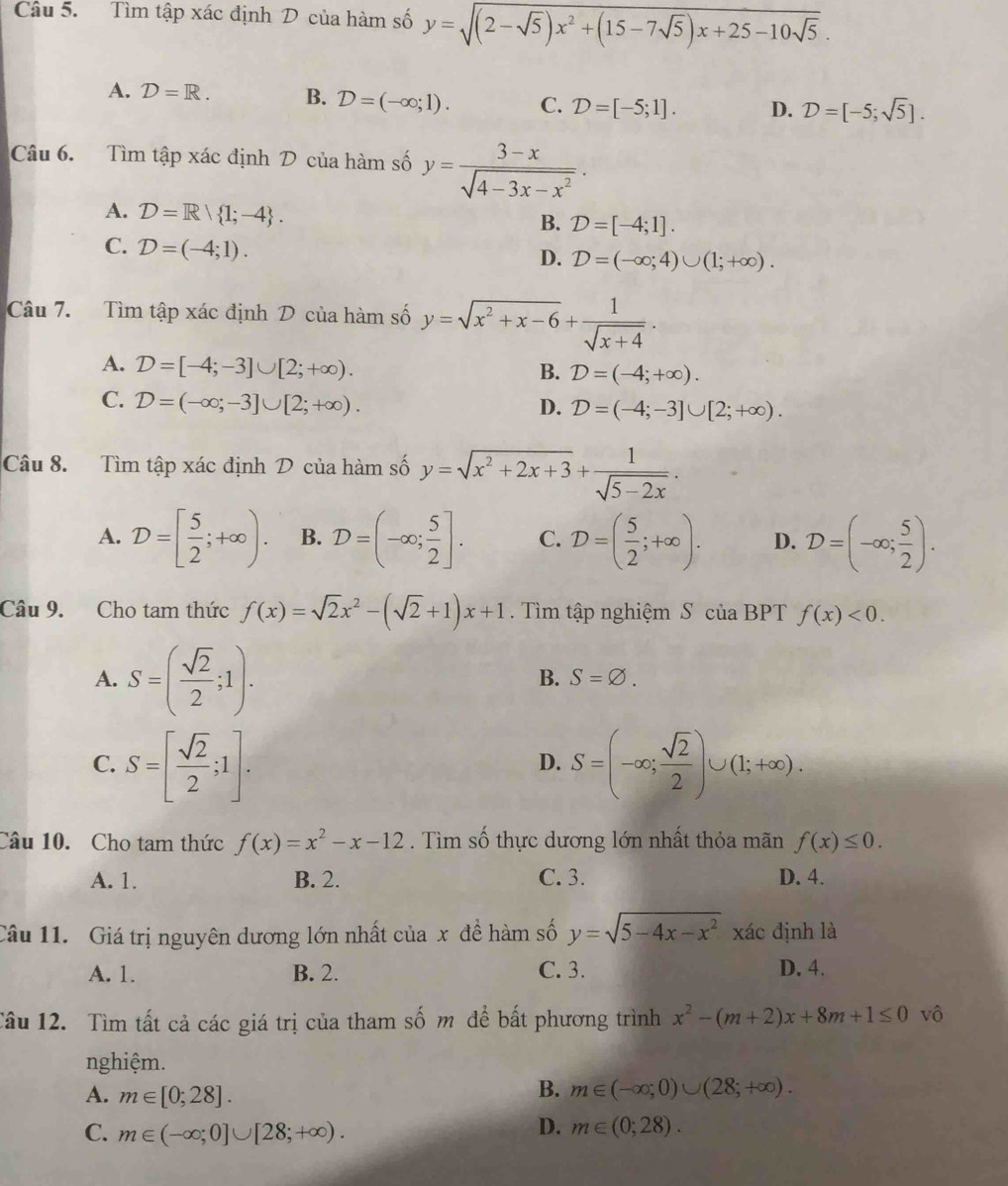 Tìm tập xác định D của hàm số y=sqrt((2-sqrt 5))x^2+(15-7sqrt(5))x+25-10sqrt(5).
A. D=R. B. D=(-∈fty ;1). C. D=[-5;1]. D. D=[-5;sqrt(5)].
Câu 6. Tìm tập xác định D của hàm số y= (3-x)/sqrt(4-3x-x^2) .
A. D=R| 1;-4 .
B. D=[-4;1].
C. D=(-4;1).
D. D=(-∈fty ;4)∪ (1;+∈fty ).
Câu 7. Tìm tập xác định D của hàm số y=sqrt(x^2+x-6)+ 1/sqrt(x+4) .
A. D=[-4;-3]∪ [2;+∈fty ).
B. D=(-4;+∈fty ).
C. D=(-∈fty ;-3]∪ [2;+∈fty ). D. D=(-4;-3]∪ [2;+∈fty ).
Câu 8. Tìm tập xác định D của hàm số y=sqrt(x^2+2x+3)+ 1/sqrt(5-2x) .
A. D=[ 5/2 ;+∈fty ). B. D=(-∈fty ; 5/2 ]. C. D=( 5/2 ;+∈fty ). D. D=(-∈fty ; 5/2 ).
Câu 9. Cho tam thức f(x)=sqrt(2)x^2-(sqrt(2)+1)x+1. Tìm tập nghiệm S của BPT f(x)<0.
A. S=( sqrt(2)/2 ;1).
B. S=varnothing .
C. S=[ sqrt(2)/2 ;1]. S=(-∈fty ; sqrt(2)/2 )∪ (1;+∈fty ).
D.
Câu 10. Cho tam thức f(x)=x^2-x-12. Tìm số thực dương lớn nhất thỏa mãn f(x)≤ 0.
A. 1. B. 2. C. 3. D. 4.
Câu 11. Giá trị nguyên dương lớn nhất của x đề hàm số y=sqrt(5-4x-x^2) , xác định là
A. 1. B. 2. C. 3. D. 4.
Tâu 12. Tìm tất cả các giá trị của tham số m để bất phương trình x^2-(m+2)x+8m+1≤ 0 vô
nghiệm.
A. m∈ [0;28].
B. m∈ (-∈fty ;0)∪ (28;+∈fty ).
D.
C. m∈ (-∈fty ;0]∪ [28;+∈fty ). m∈ (0;28).