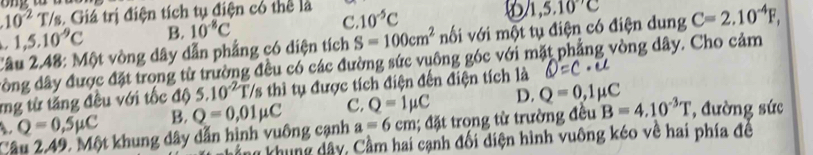 10^(-2)T/s 3. Giá trị điện tích tụ điện có thể là
1,5.10^(-9)C B. 10^(-8)C C 10^(-5)C
1,5.10^(-7)C
Câu 2.48: Một vòng dây dẫn phẳng có diện tích S=100cm^2 nối với một tụ điện có điện dung C=2.10^(-4)F, 
đồng dây được đặt trong từ trường đều có các đường sức vuông góc với mặt phẳng vòng dây. Cho cảm
mg từ tăng đều với tốc độ 5.10^(-2)T/s 3 thì tụ được tích điện đến điện tích là
Q=0,5mu C B. Q=0,01mu C C. Q=1mu C D. Q=0,1mu C
Câu 2.49. Một khung dây dẫn hình vuông cạnh a=6cm; đặt trọng từ trường đều B=4.10^(-3)T , đường sức
ng khung dây. Cầm hai cạnh đối diện hình vuông kéo về hai phía đề