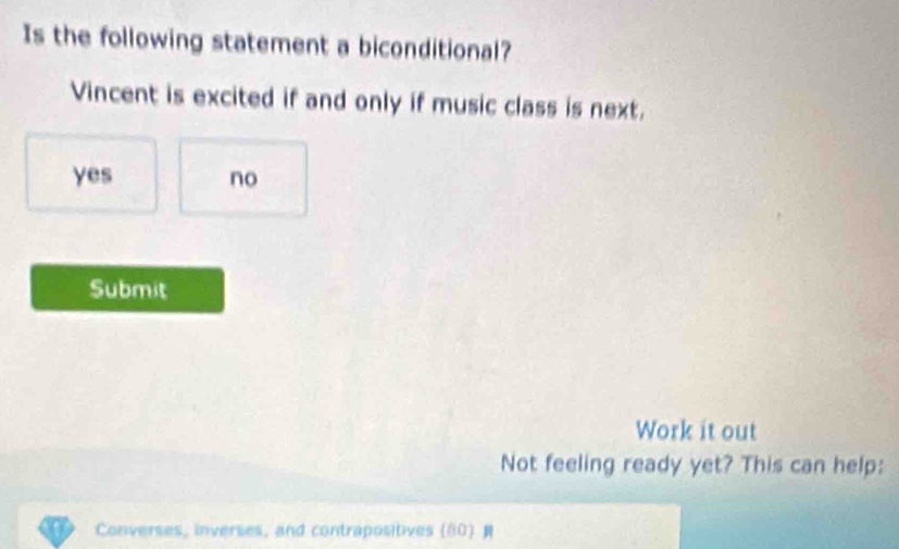 Is the following statement a biconditional?
Vincent is excited if and only if music class is next.
yes no
Submit
Work it out
Not feeling ready yet? This can help:
Converses, inverses, and contrapositives (80)