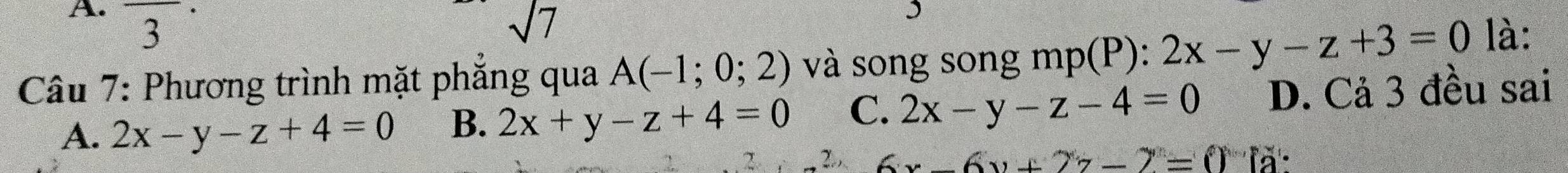 3 sqrt(7) 
Câu 7: Phương trình mặt phẳng qua A(-1;0;2) và song song mp(P): 2x-y-z+3=0 là:
A. 2x-y-z+4=0 B. 2x+y-z+4=0 C. 2x-y-z-4=0 D. Cả 3 đều sai
7
6x-6y+27-2=0