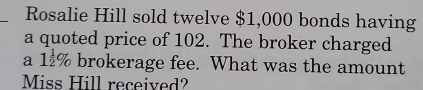 Rosalie Hill sold twelve $1,000 bonds having 
a quoted price of 102. The broker charged 
a 1 1/2 % brokerage fee. What was the amount 
Miss Hill received?