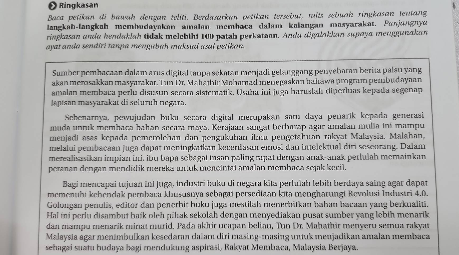 • Ringkasan
Baca petikan di bawah dengan teliti. Berdasarkan petikan tersebut, tulis sebuah ringkasan tentang
langkah-langkah membudayakan amalan membaca dalam kalangan masyarakat. Panjangnya
ringkasan anda hendaklah tidak melebihi 100 patah perkataan. Anda digalakkan supaya menggunakan
ayat anda sendiri tanpa mengubah maksud asal petikan.
Sumber pembacaan dalam arus digital tanpa sekatan menjadi gelanggang penyebaran berita palsu yang
akan merosakkan masyarakat. Tun Dr. Mahathir Mohamad menegaskan bahawa program pembudayaan
amalan membaca perlu disusun secara sistematik. Usaha ini juga haruslah diperluas kepada segenap
lapisan masyarakat di seluruh negara.
Sebenarnya, pewujudan buku secara digital merupakan satu daya penarik kepada generasi
muda untuk membaca bahan secara maya. Kerajaan sangat berharap agar amalan mulia ini mampu
menjadi asas kepada pemerolehan dan pengukuhan ilmu pengetahuan rakyat Malaysia. Malahan,
melalui pembacaan juga dapat meningkatkan kecerdasan emosi dan intelektual diri seseorang. Dalam
merealisasikan impian ini, ibu bapa sebagai insan paling rapat dengan anak-anak perlulah memainkan
peranan dengan mendidik mereka untuk mencintai amalan membaca sejak kecil.
Bagi mencapai tujuan ini juga, industri buku di negara kita perlulah lebih berdaya saing agar dapat
memenuhi kehendak pembaca khususnya sebagai persediaan kita mengharungi Revolusi Industri 4.0.
Golongan penulis, editor dan penerbit buku juga mestilah menerbitkan bahan bacaan yang berkualiti.
Hal ini perlu disambut baik oleh pihak sekolah dengan menyediakan pusat sumber yang lebih menarik
dan mampu menarik minat murid. Pada akhir ucapan beliau, Tun Dr. Mahathir menyeru semua rakyat
Malaysia agar menimbulkan kesedaran dalam diri masing-masing untuk menjadikan amalan membaca
sebagai suatu budaya bagi mendukung aspirasi, Rakyat Membaca, Malaysia Berjaya.