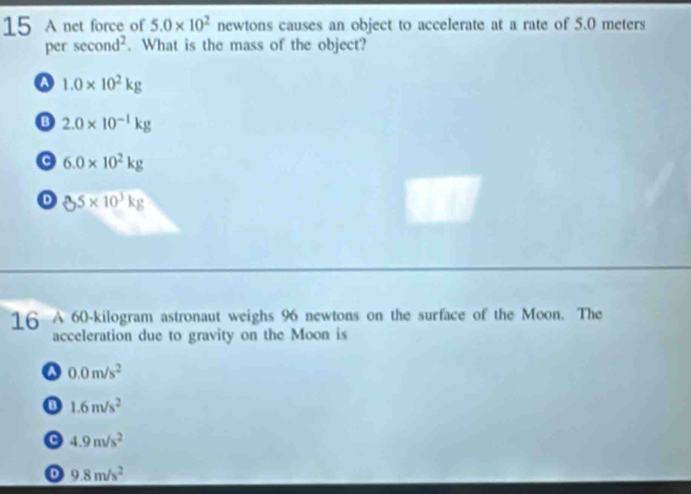 A net force of 5.0* 10^2 newtons causes an object to accelerate at a rate of 5.0 meters
per sec ond^2. What is the mass of the object?
a 1.0* 10^2kg
B 2.0* 10^(-1)kg
a 6.0* 10^2kg
D 85* 10^3kg
16 A 60-kilogram astronaut weighs 96 newtons on the surface of the Moon. The
acceleration due to gravity on the Moon is
a 0.0m/s^2
1.6m/s^2
4.9m/s^2
D 9.8m/s^2