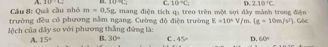 A. 10^(-7)C. B. 10^(-8)C C. 10^(-9)C; D. 2.10^(-7)C. 
Câu 8: Quả cầu nhỏ m=0,5g 6 mang điện tích q_1 treo trên một sợi dây mảnh trong điện
trường đều có phương nằm ngang. Cường độ điện trường E=10^6V/m.(g=10m/s^2)
lệch của dây so với phương thẳng đứng là: . Góc
A. 15° B. 30° C . 45° D. 60°