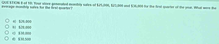 of 10: Your store generated monthly sales of $25,000, $23,000 and $36,000 for the first quarter of the year. What were the
average monthly sales for the first quarter?
a) $26,000
b) $28,000
c) $30,000
d) $30,500