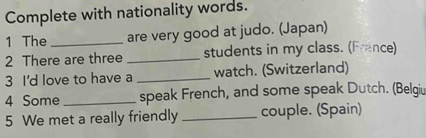 Complete with nationality words. 
1 The _are very good at judo. (Japan) 
2 There are three _students in my class. (France) 
3 I'd love to have a _watch. (Switzerland) 
4 Some _speak French, and some speak Dutch. (Belgiu 
5 We met a really friendly _couple. (Spain)