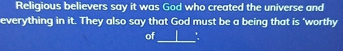 Religious believers say it was God who created the universe and 
everything in it. They also say that God must be a being that is ‘worthy 
_ 
of :