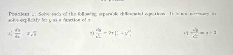 Problem 1. Solve each of the following separable differential equations. It is not necessary to
solve explicitly for y as a function of r.
a)  dy/dx =xsqrt(y) b)  dy/dx =2x(1+y^2) c) x dy/dx =y+3