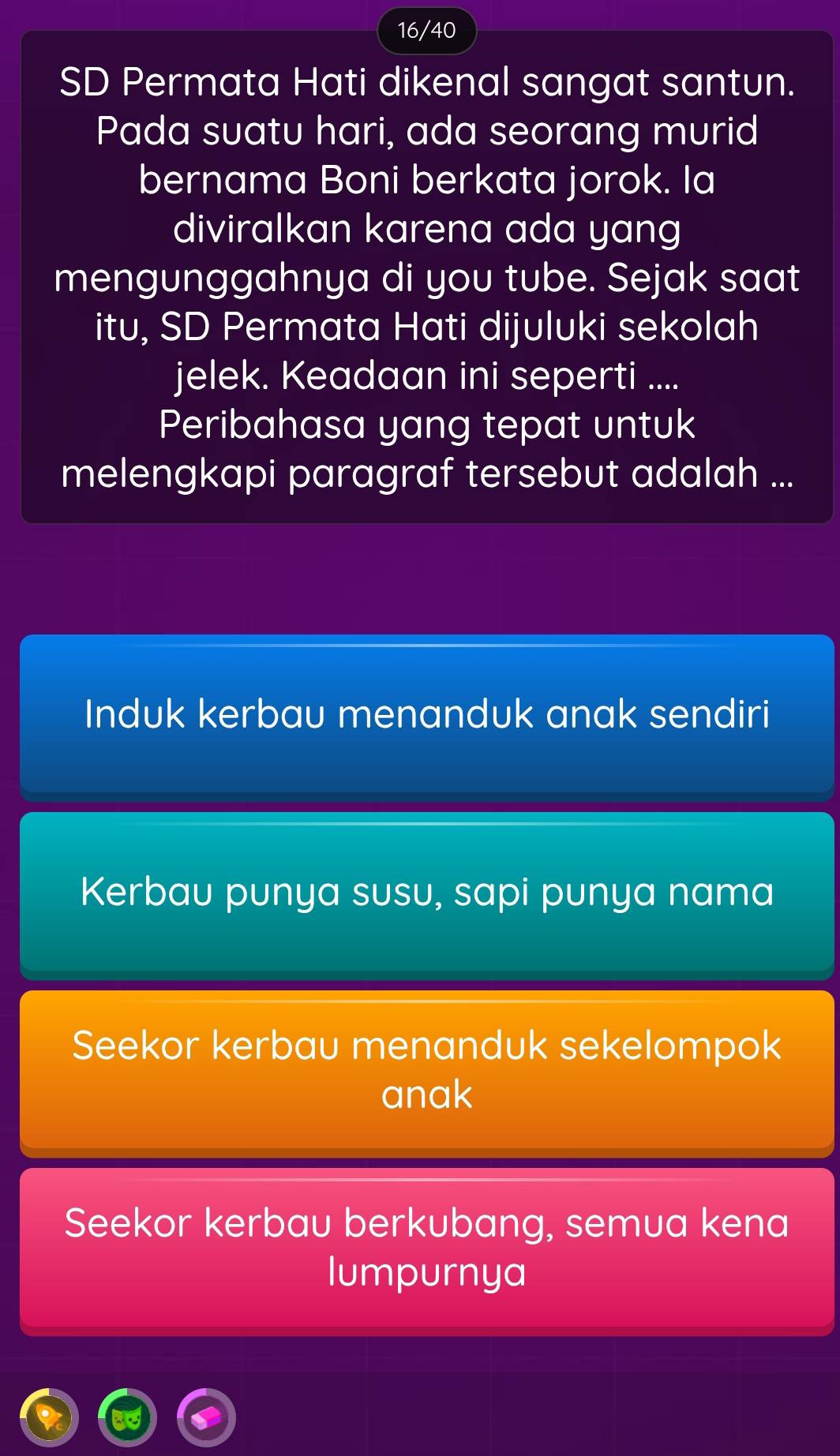 16/40
SD Permata Hati dikenal sangat santun.
Pada suatu hari, ada seorang murid
bernama Boni berkata jorok. Ia
diviralkan karena ada yang
mengunggahnya di you tube. Sejak saat
itu, SD Permata Hati dijuluki sekolah
jelek. Keadaan ini seperti ....
Peribahasa yang tepat untuk
melengkapi paragraf tersebut adalah ...
Induk kerbau menanduk anak sendiri
Kerbau punya susu, sapi punya nama
Seekor kerbau menanduk sekelompok
anak
Seekor kerbau berkubang, semua kena
lumpurnya