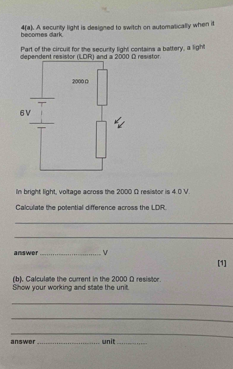 4(a) . A security light is designed to switch on automatically when it 
becomes dark. 
Part of the circuit for the security light contains a battery, a light 
dependent resistor (LDR) and a 2000 Ω resistor. 
In bright light, voltage across the 2000 Ω resistor is 4.0 V. 
Calculate the potential difference across the LDR. 
_ 
_ 
answer _V 
[1] 
(b), Calculate the current in the 2000 Ω resistor. 
Show your working and state the unit. 
_ 
_ 
_ 
answer _unit_