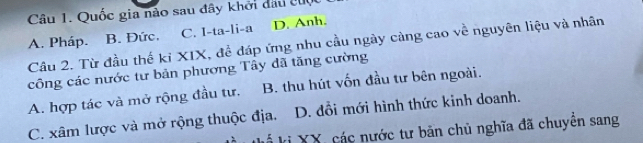 Quốc gia nào sau đây khởi đầu cuộc
C. I-ta-li-a D. Anh.
A. Pháp. B. Đức, Cầu 2. Từ đầu thế ki XIX, để đáp ứng nhu cầu ngày càng cao về nguyên liệu và nhân
công các nước tư bản phương Tây đã tăng cường
A. hợp tác và mở rộng đầu tư. B. thu hút vốn đầu tư bên ngoài.
C. xâm lược và mở rộng thuộc địa. D. đồi mới hình thức kinh doanh.
kị XX, các nước tư bản chủ nghĩa đã chuyên sang