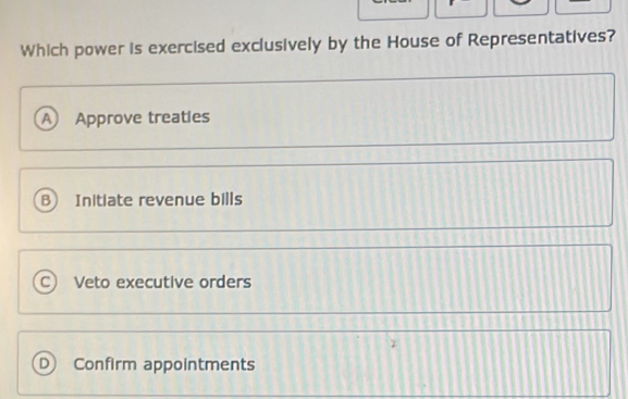 Which power is exercised exclusively by the House of Representatives?
A Approve treaties
B Initiate revenue bills
C) Veto executive orders
D) Confirm appointments