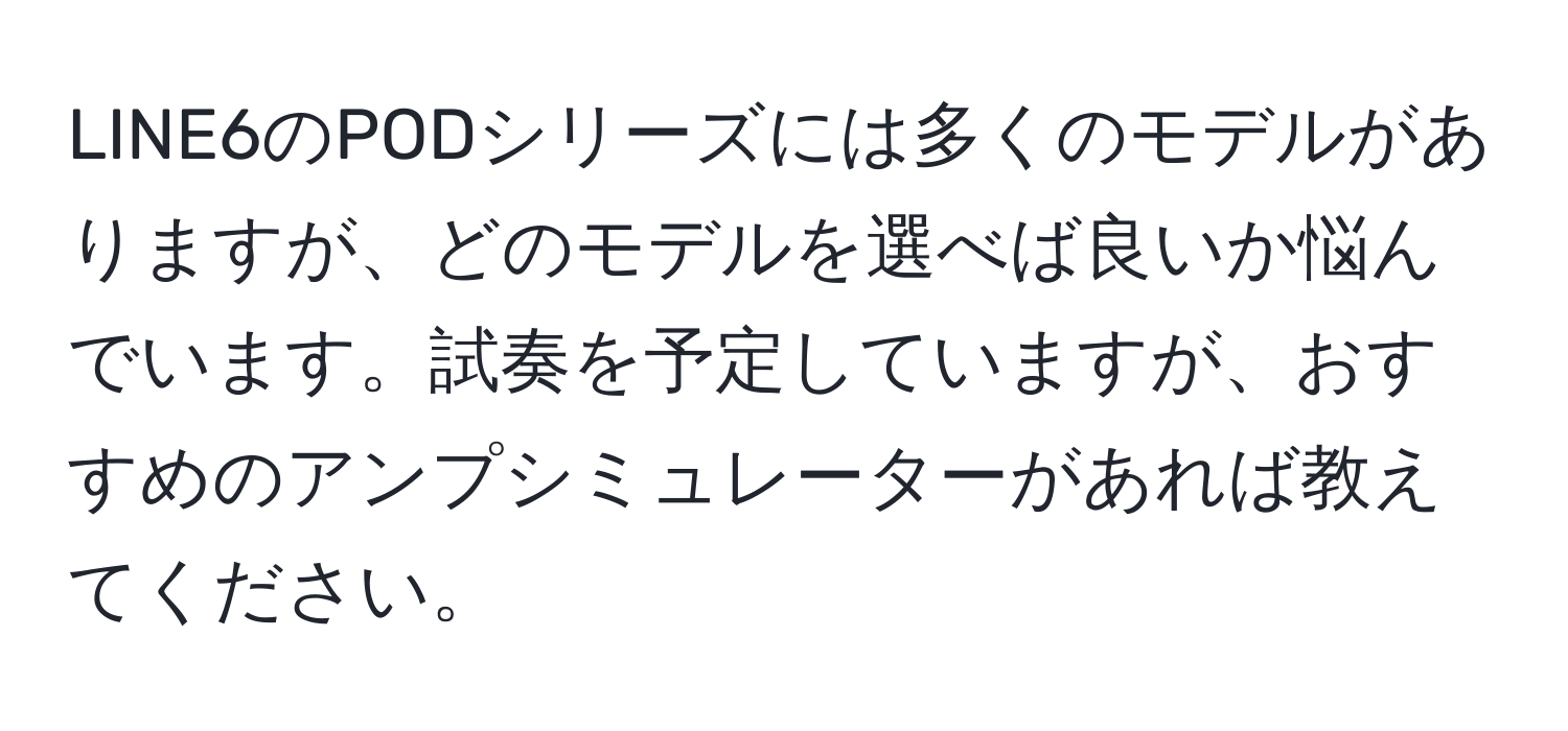 LINE6のPODシリーズには多くのモデルがありますが、どのモデルを選べば良いか悩んでいます。試奏を予定していますが、おすすめのアンプシミュレーターがあれば教えてください。
