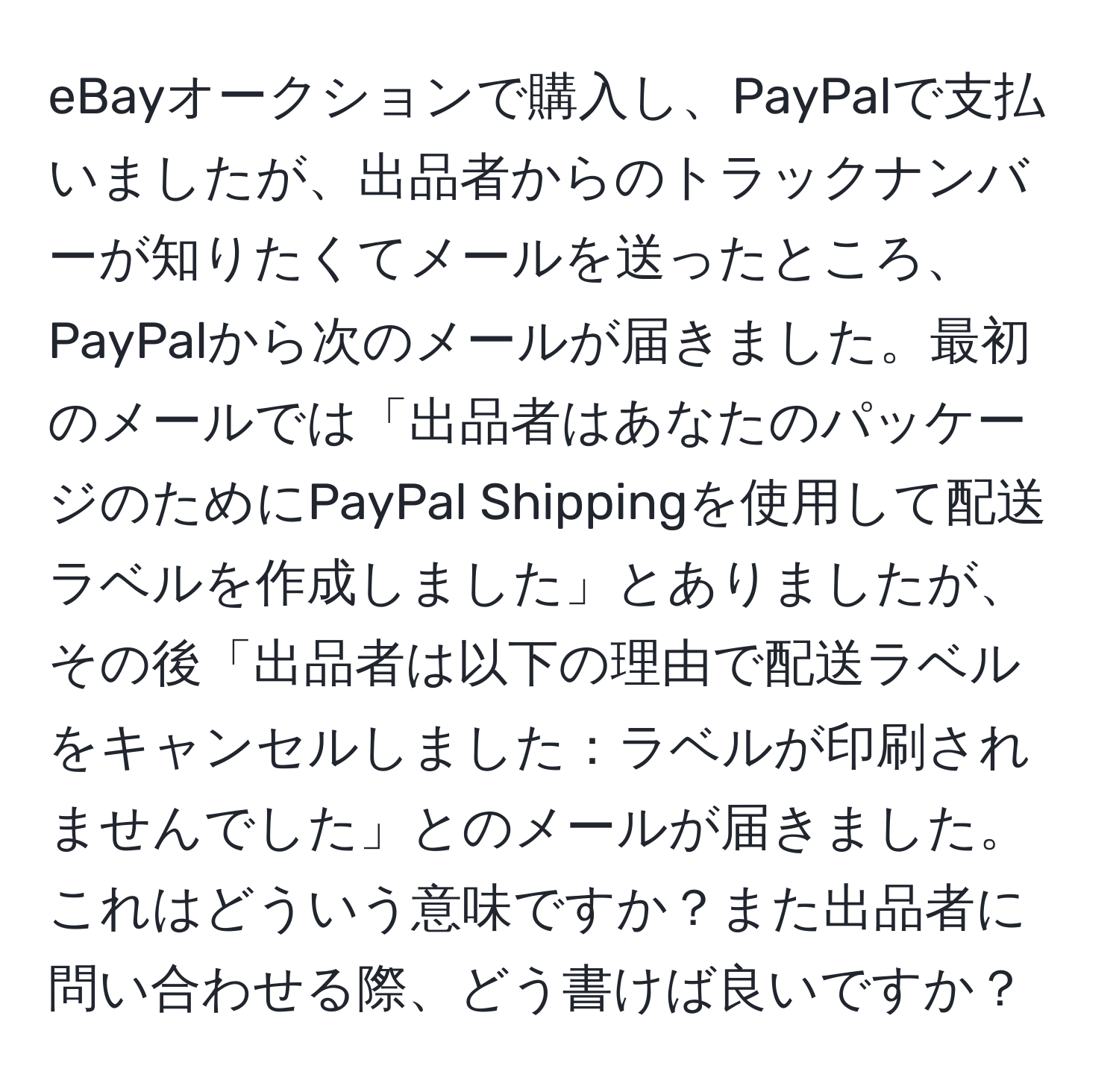 eBayオークションで購入し、PayPalで支払いましたが、出品者からのトラックナンバーが知りたくてメールを送ったところ、PayPalから次のメールが届きました。最初のメールでは「出品者はあなたのパッケージのためにPayPal Shippingを使用して配送ラベルを作成しました」とありましたが、その後「出品者は以下の理由で配送ラベルをキャンセルしました：ラベルが印刷されませんでした」とのメールが届きました。これはどういう意味ですか？また出品者に問い合わせる際、どう書けば良いですか？