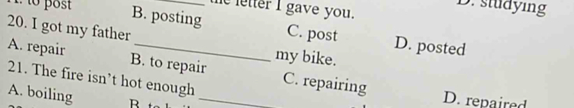 studying
e letter I gave you.
1. to post B. posting C. post D. posted
20. I got my father my bike.
A. repair B. to repair C. repairing
21. The fire isn’t hot enough
A. boiling B _
D. repaired