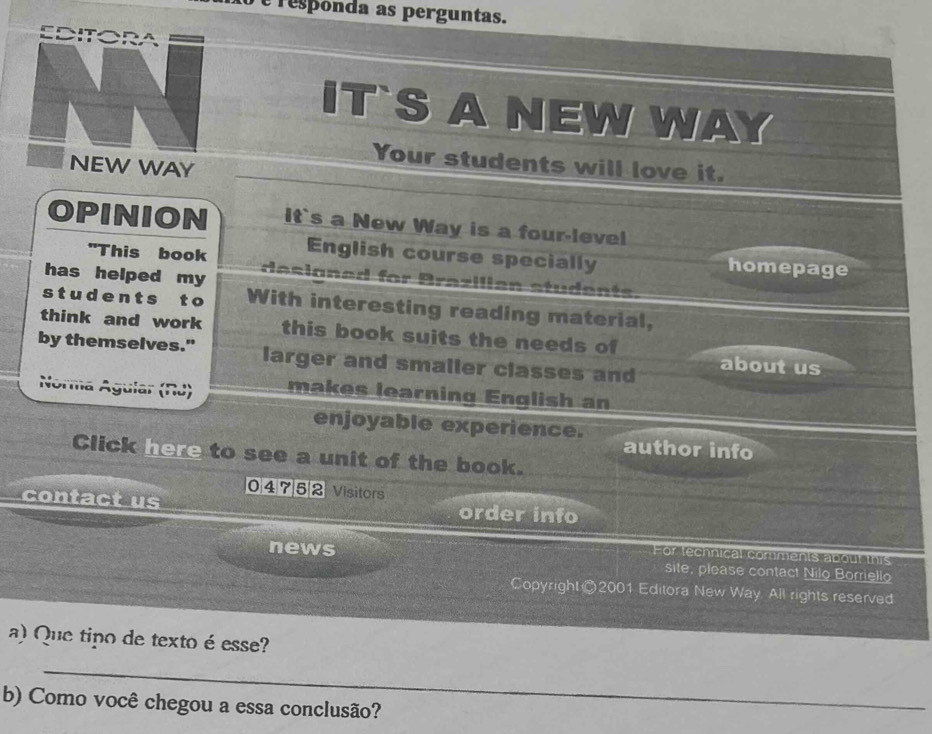 responda as perguntas. 
IT`S A NEW WAY 
Your students will love it. 
NEW WAY 
OPINION It`s a New Way is a four-level 
"This book English course specially homepage 
has helped my desianed for Brazilian students 
s t u d e n t s t o With interesting reading material, 
think and work this book suits the needs of 
by themselves." larger and smaller classes and about us 
'a Ayu 
makes learning English an 
enjoyable experience. 
author info 
Click here to see a unit of the book. 
04 7 52 Visitors 
contact us order info 
For technical comments about this 
news site, please contact Nilo Borriello 
Copyright ©2001 Editora New Way All rights reserved 
a) Que tipo de texto é esse? 
_ 
b) Como você chegou a essa conclusão?