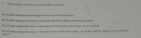 Si un cuerpo se mueve con velocidad constante, 
A) ¿puede asegurarse que alguna fuerza lo está impulsando? 
B) ¿Puede asegurarse que no está aplicada fuerza alguna sobre ese cuerpo? 
C) ¿Puede asegurase que si existe alguna fuerza sobre ese cuerpo, no es la única? 
cero? D) ¿Puede asegurase que, si existen fuerzas sobre ese cuerpo, se anulan entre sí, dando como resultante