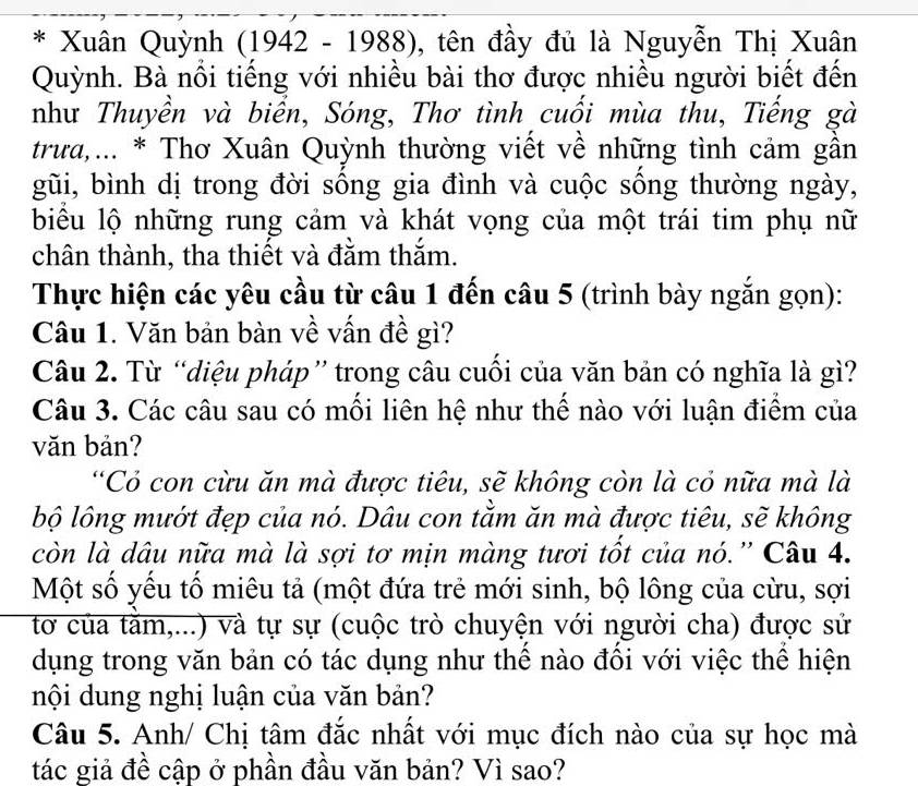 Xuân Quỳnh (1942-1988) ), tên đầy đủ là Nguyễn Thị Xuân 
Quỳnh. Bà nổi tiếng với nhiều bài thơ được nhiều người biết đến 
như Thuyền và biển, Sóng, Thơ tình cuối mùa thu, Tiếng gà 
trưa,... * Thơ Xuân Quỳnh thường viết về những tình cảm gần 
gũi, bình dị trong đời sông gia đình và cuộc sống thường ngày, 
biểu lộ những rung cảm và khát vọng của một trái tim phụ nữ 
chân thành, tha thiết và đằm thắm. 
Thực hiện các yêu cầu từ câu 1 đến câu 5 (trình bày ngắn gọn): 
Câu 1. Văn bản bàn về vấn đề gì? 
Câu 2. Từ “diệu pháp” trong câu cuối của văn bản có nghĩa là gì? 
Câu 3. Các câu sau có mối liên hệ như thể nào với luận điểm của 
văn bản? 
“Cỏ con cừu ăn mà được tiêu, sẽ không còn là cỏ nữa mà là 
bộ lông mướt đẹp của nó. Dâu con tằm ăn mà được tiêu, sẽ không 
còn là dâu nữa mà là sợi tơ mịn màng tươi tốt của nó.'' Câu 4. 
Một số yếu tố miêu tả (một đứa trẻ mới sinh, bộ lông của cừu, sợi 
tơ của tằm,...) và tự sự (cuộc trò chuyện với người cha) được sử 
dụng trong văn bản có tác dụng như thể nào đồi với việc thể hiện 
nội dung nghị luận của văn bản? 
Câu 5. Anh/ Chị tâm đắc nhất với mục đích nào của sự học mà 
tác giả đề cập ở phần đầu văn bản? Vì sao?