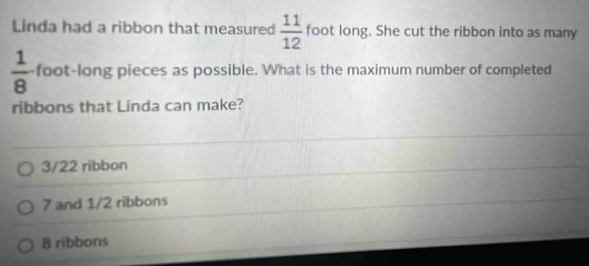 Linda had a ribbon that measured  11/12  foot long. She cut the ribbon into as many
 1/8  foot -long pieces as possible. What is the maximum number of completed
ribbons that Linda can make?
3/22 ribbon
7 and 1/2 ribbons
8 ribbons