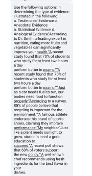 Use the fallowing options in determining the type of evidence 
a. Testimonial Evidence c illustrated in the following: 
b. Statistical Evidence d. Aneodotal Evidence 
Analogical Evidence''According 
nutrition, eating more fruits and to Dr. Smith, a leading expert in 
improve your health."A recent vegetables can significantly 
study found that 70% of students 
a day who study for at least two hours
recent study found that 70% of perform better in exams.'A 
students who study for at least
two hours a day perform better in exams.""Just 
as a car needs fuel to run, our 
properly."According to a survey, bodies need food to function 
recycling is important for the 85% of people believe that 
endorses this brand of sports emironment A famous athlete 
performance."My neighbor"Just shoes, claiming they improve 
like a plant needs sunlight to grow, students need a good 
education to succeed."A recent poll shaws 
that 60% of voters support the new policy."A well-known 
ingredients for the best flavor in chef recommends using fresh 
dishes. your