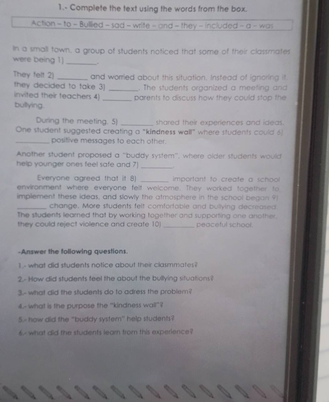 1.- Complete the text using the words from the box. 
Action - to - Bullied - sad - write - and - they - included - a - was 
In a small town, a group of students noticed that some of their classmates 
were being 1)_ 
. 
They felt 2) _and worried about this situation. Instead of ignoring it. 
they decided to take 3) _. The students organized a meeting and 
invited their teachers 4) _parents to discuss how they could stop the 
bullying. 
During the meeting. 5) _shared their experiences and ideas. 
One student suggested creating a “kindness wall” where students could 6) 
_positive messages to each other. 
Another student proposed a "buddy system", where older students would 
help younger ones feel safe and 7)_ 
. 
Everyone agreed that it 8) _important to create a school 
environment where everyone felt welcome. They worked together to 
implement these ideas, and slowly the atmosphere in the school began 9) 
_change. More students felt comfortable and bullying decreased. 
The students learned that by working together and supporting one another, 
they could reject violence and create 10)_ peaceful school. 
-Answer the following questions. 
1 - what did students notice about their clasmmates? 
2.- How did students feel the about the bullying situations? 
3.- what did the students do to adress the problem? 
4.- what is the purpose the "kindness wall"? 
5.- how did the "buddy system" help students? 
what did the students learn from this experience?
