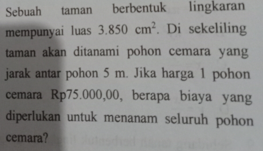 Sebuah taman berbentuk lingkaran 
mempunyai luas 3.850cm^2. Di sekeliling 
taman akan ditanami pohon cemara yang 
jarak antar pohon 5 m. Jika harga 1 pohon 
cemara Rp75.000,00, berapa biaya yang 
diperlukan untuk menanam seluruh pohon 
cemara?