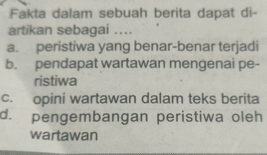 Fakta dalam sebuah berita dapat di-
artikan sebagai ....
a. peristiwa yang benar-benar terjadi
b. pendapat wartawan mengenai pe-
ristiwa
c. opini wartawan dalam teks berita
d. pengembangan peristiwa oleh
wartawan